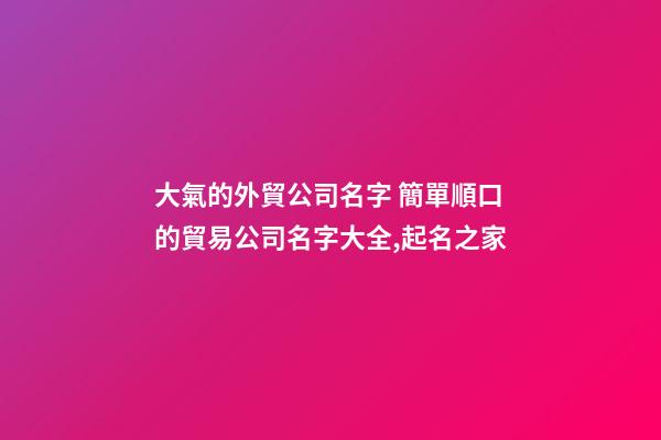 大氣的外貿公司名字 簡單順口的貿易公司名字大全,起名之家-第1張-公司起名-玄機派